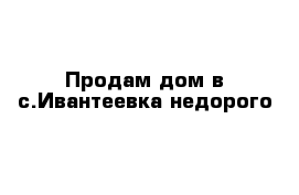 Продам дом в с.Ивантеевка недорого